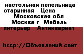 настольная пепельница старинная › Цена ­ 25 000 - Московская обл., Москва г. Мебель, интерьер » Антиквариат   